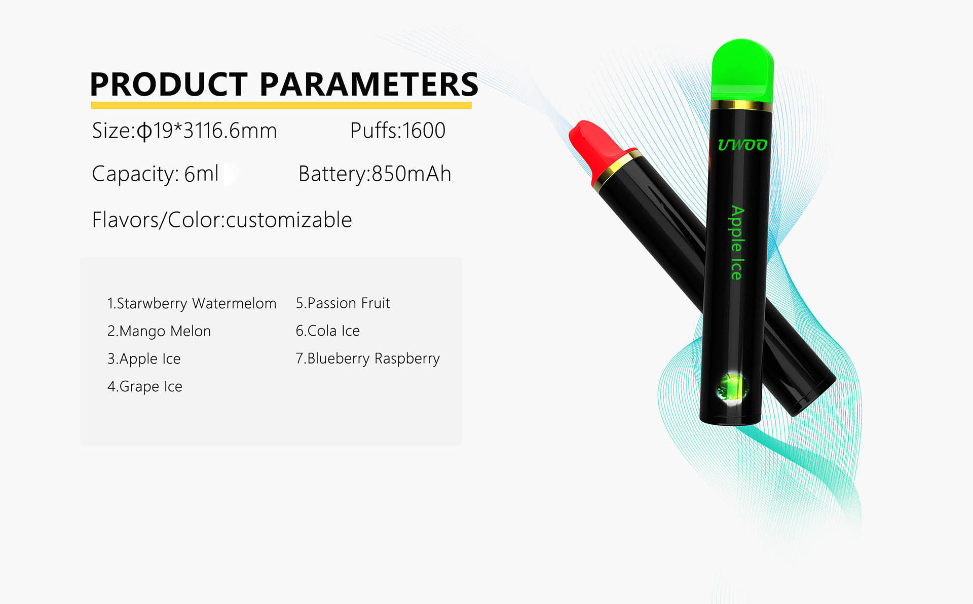 PRODUCT PARAMETERS Size:Φ19*3116.6mm Puffs:1600 Capacity: 6ml Battery:850mAh Flavors/Color: customizable 1.Starwberry Watermelom 2.Mango Melon 3. Apple lce 4.Grape Ice 5.Passion Fruit 6.Cola Ice 7.Blueberry Raspberry