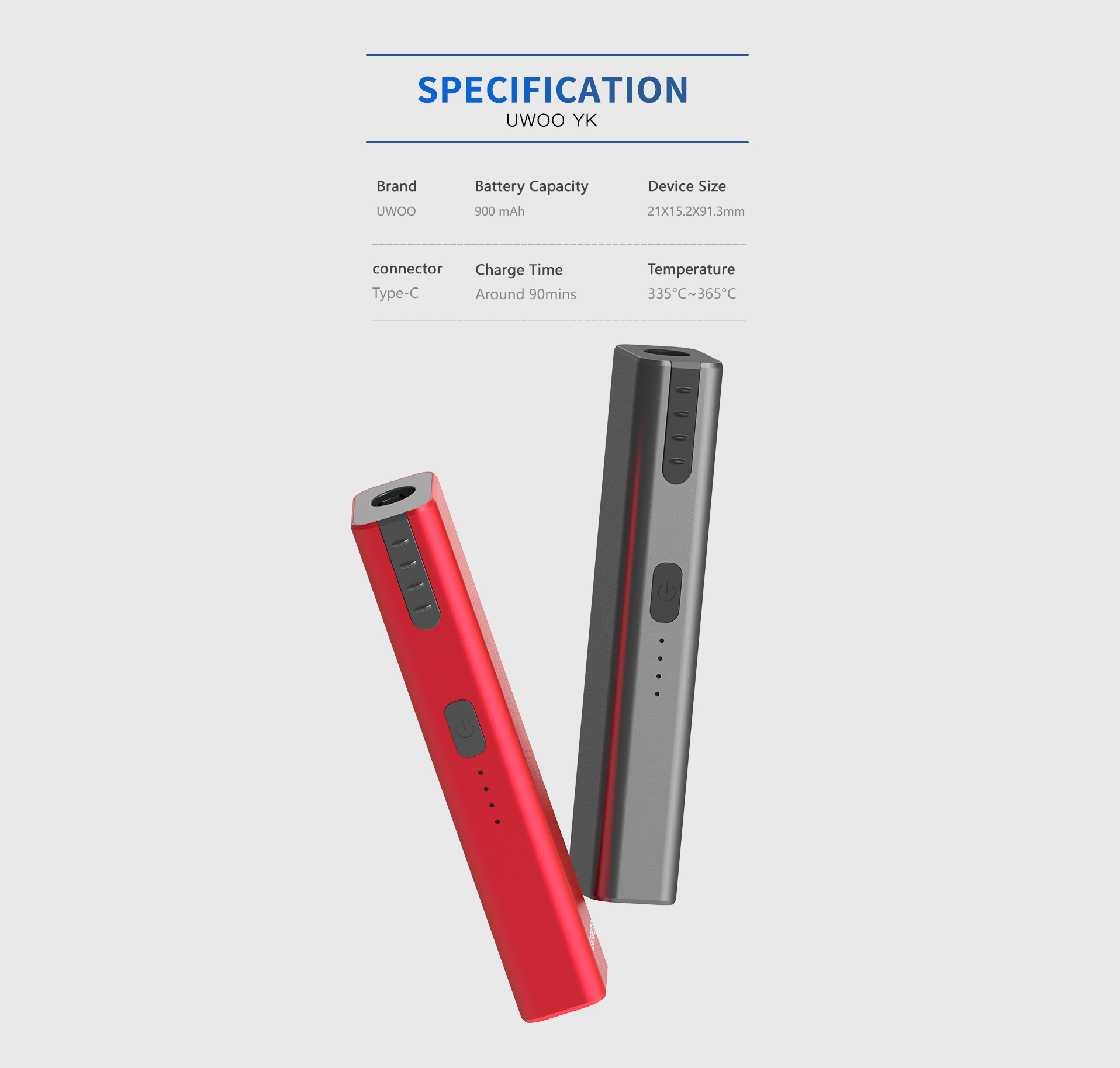 UWOO YK SPECIFICATION Brand: UW0O Battery Capacity: 900 mAh Device Size: 21X15.2X91.3mm connectorType-C Charge Time: Around 90mins Temperature: 335°C ~ 365°C